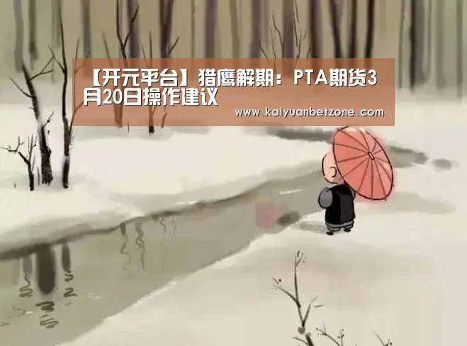 【开元平台】猎鹰解期:PTA期货3月20日操作建议(图4) 开元娱乐