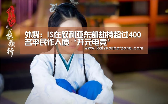 外媒:IS在叙利亚东部劫持超过400名平民作人质‘开元电竞’(图1) 开元平台