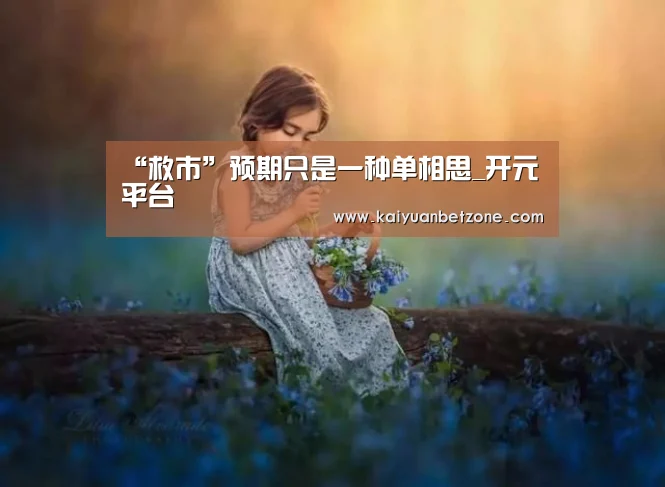 “救市”预期只是一种单相思_开元平台(图4) 开元平台